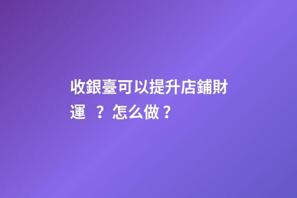 收銀臺可以提升店鋪財運？怎么做？